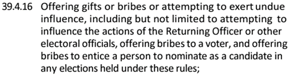 39.4.16 Offering gifts or bribes or attempting to exert undue influence, including but not limited to attempting to influence the actions of the Returning Officer or other electoral officials, offering bribes to a voter, and offering bribes to entice a person to nominate as a candidate in any elections held under these rules